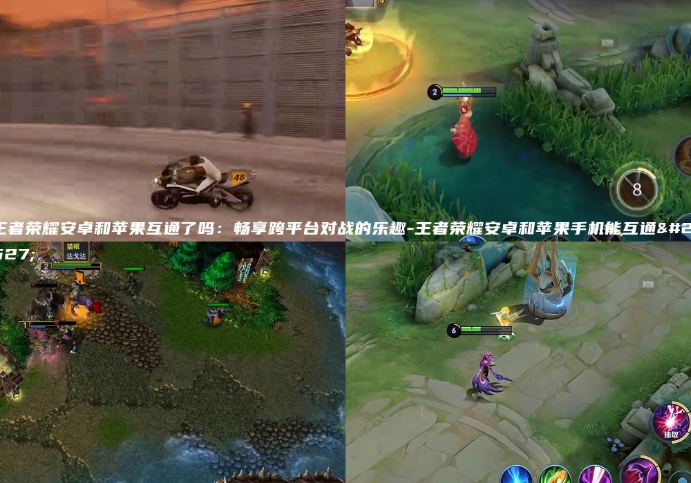 王者荣耀安卓和苹果互通了吗：畅享跨平台对战的乐趣-王者荣耀安卓和苹果手机能互通吗